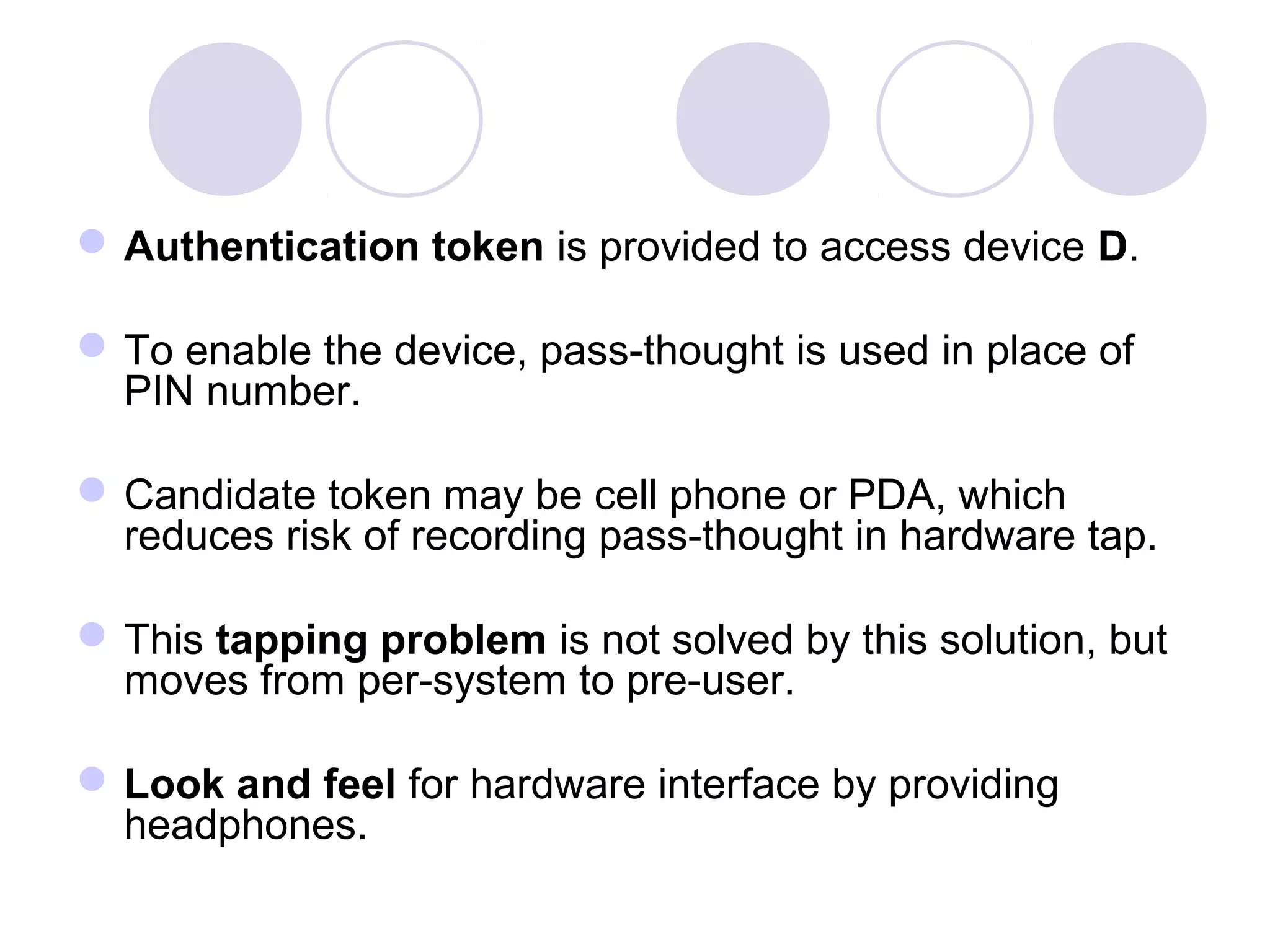 Authentication token is provided to access device D.
To enable the device, pass-thought is used in place of
PIN number.
Candidate token may be cell phone or PDA, which
reduces risk of recording pass-thought in hardware tap.
This tapping problem is not solved by this solution, but
moves from per-system to pre-user.
Look and feel for hardware interface by providing
headphones.
 