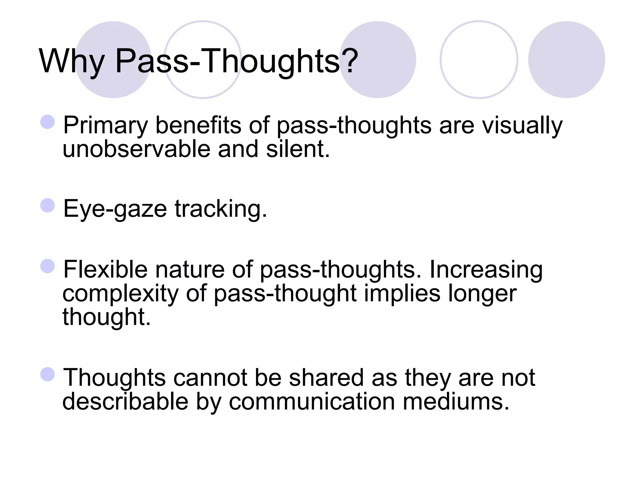 Why Pass-Thoughts?
Primary benefits of pass-thoughts are visually
unobservable and silent.
Eye-gaze tracking.
Flexible nature of pass-thoughts. Increasing
complexity of pass-thought implies longer
thought.
Thoughts cannot be shared as they are not
describable by communication mediums.
 