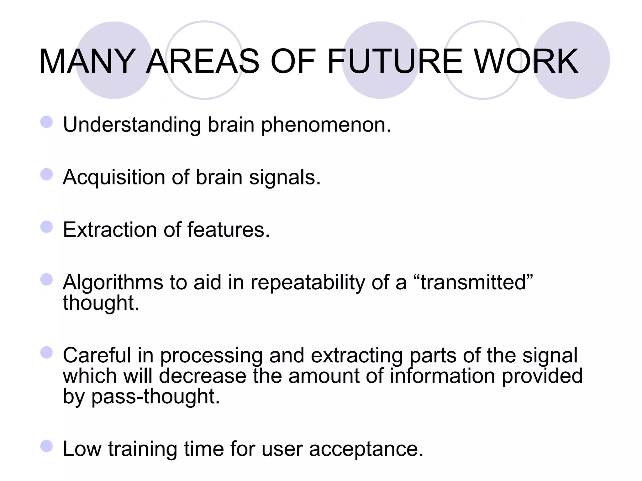 MANY AREAS OF FUTURE WORK
Understanding brain phenomenon.
Acquisition of brain signals.
Extraction of features.
Algorithms to aid in repeatability of a “transmitted”
thought.
Careful in processing and extracting parts of the signal
which will decrease the amount of information provided
by pass-thought.
Low training time for user acceptance.
 