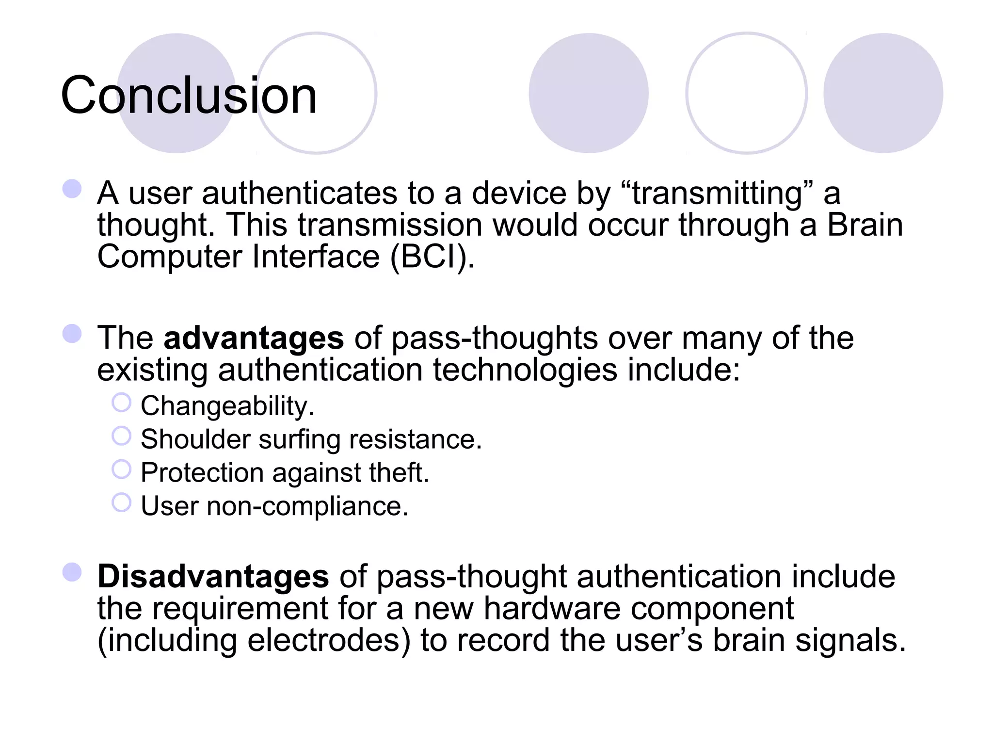 Conclusion
A user authenticates to a device by “transmitting” a
thought. This transmission would occur through a Brain
Computer Interface (BCI).
The advantages of pass-thoughts over many of the
existing authentication technologies include:
 Changeability.
 Shoulder surfing resistance.
 Protection against theft.
 User non-compliance.
Disadvantages of pass-thought authentication include
the requirement for a new hardware component
(including electrodes) to record the user’s brain signals.
 