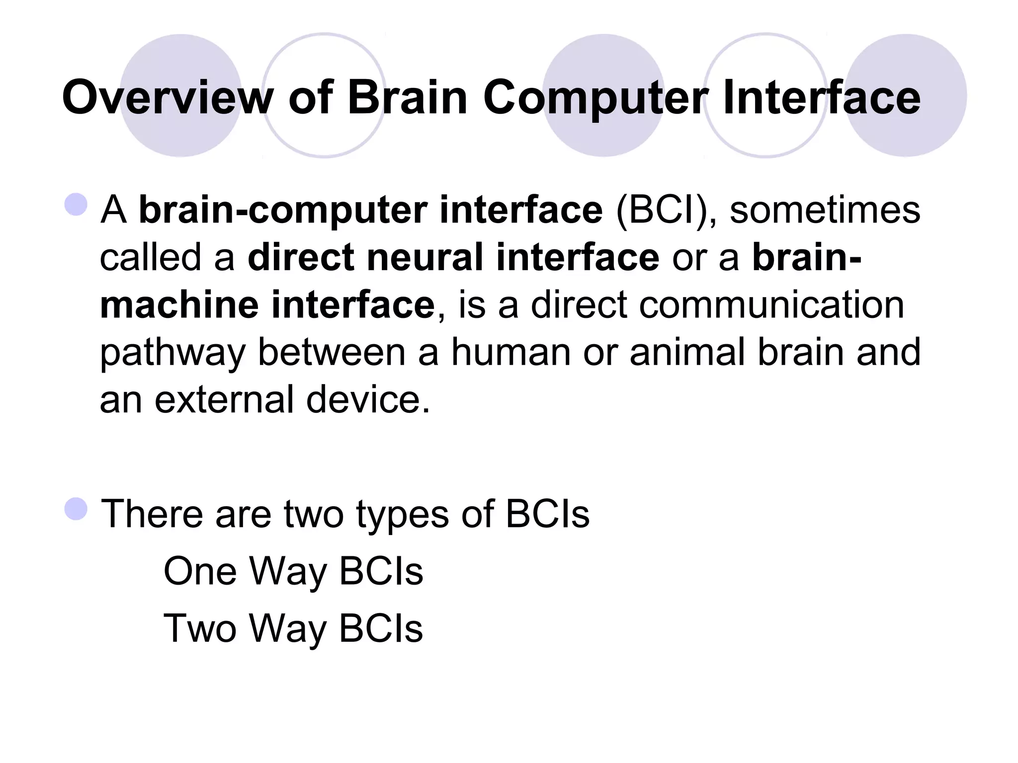 Overview of Brain Computer Interface
A brain-computer interface (BCI), sometimes
called a direct neural interface or a brain-
machine interface, is a direct communication
pathway between a human or animal brain and
an external device.
There are two types of BCIs
One Way BCIs
Two Way BCIs
 