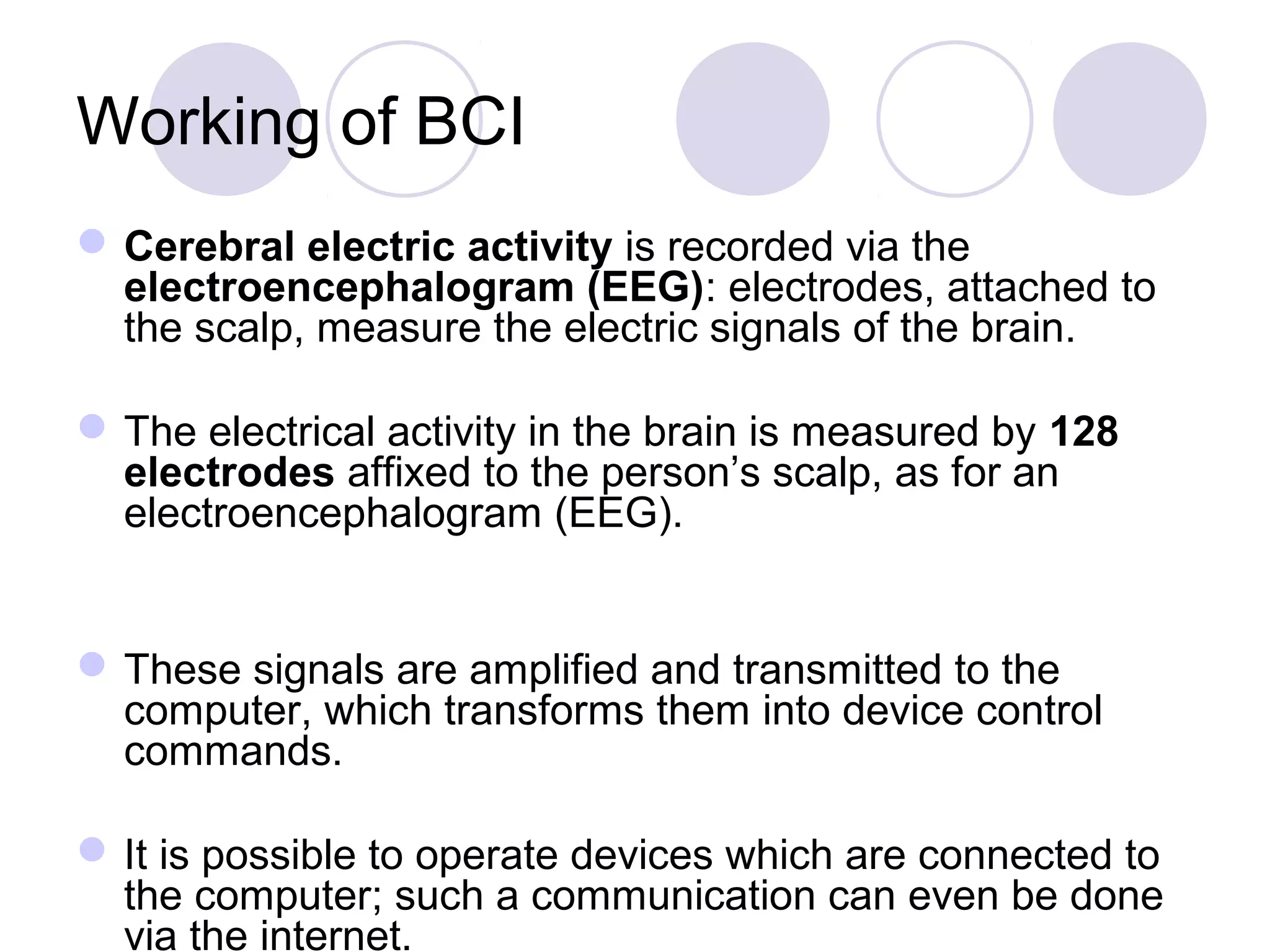 Working of BCI
Cerebral electric activity is recorded via the
electroencephalogram (EEG): electrodes, attached to
the scalp, measure the electric signals of the brain.
The electrical activity in the brain is measured by 128
electrodes affixed to the person’s scalp, as for an
electroencephalogram (EEG).
These signals are amplified and transmitted to the
computer, which transforms them into device control
commands.
It is possible to operate devices which are connected to
the computer; such a communication can even be done
via the internet.
 