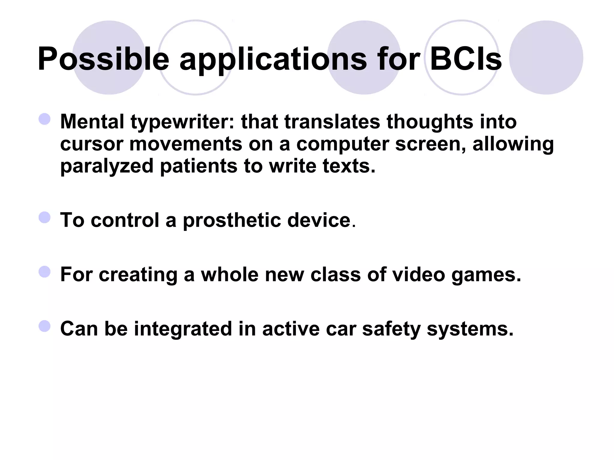 Possible applications for BCIs
Mental typewriter: that translates thoughts into
cursor movements on a computer screen, allowing
paralyzed patients to write texts.
To control a prosthetic device.
For creating a whole new class of video games.
Can be integrated in active car safety systems.
 