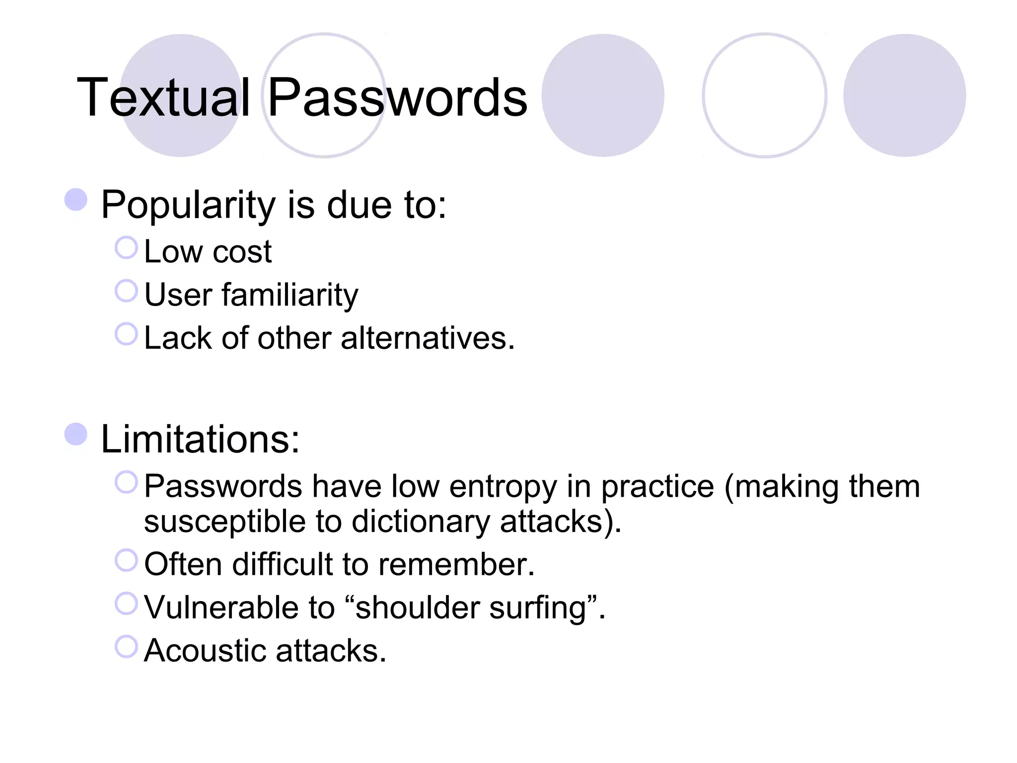 Textual Passwords
Popularity is due to:
Low cost
User familiarity
Lack of other alternatives.
Limitations:
Passwords have low entropy in practice (making them
susceptible to dictionary attacks).
Often difficult to remember.
Vulnerable to “shoulder surfing”.
Acoustic attacks.
 