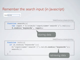Remember the search input (in Javascript)

                                             WebDirectory/static/js/init.js
   function search(){
       var input = $.trim($("input[name='search']").val());
       $.cookie('keywords', input);


                              storing data
                                             WebDirectory/static/js/init.js
   function init(){
     if ($.cookie("keywords")){
       $("input[name='search']").val($.cookie("keywords"));
       search();
     }
   }
                                        retrieving data
 