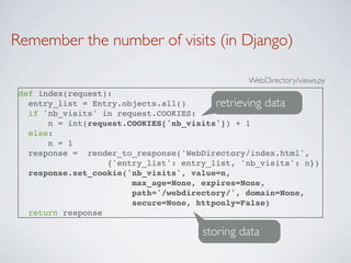 Remember the number of visits (in Django)

                                               WebDirectory/views.py
 def index(request):
   entry_list = Entry.objects.all()      retrieving data
   if 'nb_visits' in request.COOKIES:
       n = int(request.COOKIES['nb_visits']) + 1
   else:
       n = 1
   response = render_to_response('WebDirectory/index.html',
                   {'entry_list': entry_list, 'nb_visits': n})
   response.set_cookie('nb_visits', value=n,
                        max_age=None, expires=None,
                        path='/webdirectory/', domain=None,
                        secure=None, httponly=False)
   return response

                                      storing data
 