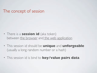 The concept of session



•   There is a session id (aka token)
    between the browser and the web application

•   This session id should be unique and unforgeable
    (usually a long random number or a hash)

•   This session id is bind to key/value pairs data
 