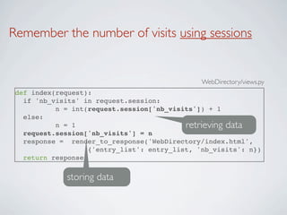 Remember the number of visits using sessions


                                               WebDirectory/views.py
 def index(request):
   if 'nb_visits' in request.session:
           n = int(request.session['nb_visits']) + 1
   else:
           n = 1                           retrieving data
   request.session['nb_visits'] = n
   response = render_to_response('WebDirectory/index.html',
                   {'entry_list': entry_list, 'nb_visits': n})
   return response


             storing data
 