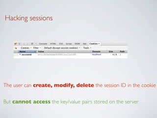 Hacking sessions




The user can create, modify, delete the session ID in the cookie

But cannot access the key/value pairs stored on the server
 