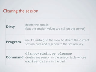 Clearing the session

              delete the cookie
 Dirty
              (but the session values are still on the server)


              use flush() in the view to delete the current
 Program
              session data and regenerate the session key

         django-admin.py cleanup
 Command deletes any session in the session table whose
         expire_date is in the past
 