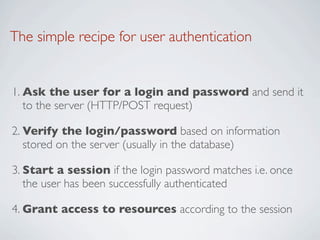 The simple recipe for user authentication


1. Ask the user for a login and password and send it
   to the server (HTTP/POST request)

2. Verify the login/password based on information
   stored on the server (usually in the database)

3. Start a session if the login password matches i.e. once
   the user has been successfully authenticated

4. Grant access to resources according to the session
 