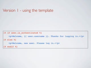 Version 1 - using the template




{% if user.is_authenticated %}
    <p>Welcome, {{ user.username }}. Thanks for logging in.</p>
{% else %}
    <p>Welcome, new user. Please log in.</p>
{% endif %}
 