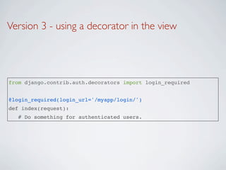 Version 3 - using a decorator in the view




from django.contrib.auth.decorators import login_required


@login_required(login_url='/myapp/login/')
def index(request):
   # Do something for authenticated users.
 