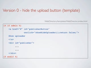 Version 0 - hide the upload button (template)

                                 WebDirectory/templates/WebDirectoryindex.html

{% if admin %}
   <a href="#" id="publisherButton"
                 onclick="showHideUploader();return false;">
   Show uploader
   </a>
   <div id="publisher">
          ...
          ...
   </div>
{% endif %}
 