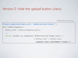Version 0 -hide the upload button (view)


                                                WebDirectory/views.py
@login_required(login_url='/webdirectory/login/')
def index(request):
  entry_list = Entry.objects.all()
  ...
  return render_to_response('WebDirectory/index.html',
                            {'entry_list': entry_list,
                              request.user.username=='tsans'})
 