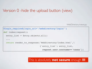Version 0 -hide the upload button (view)


                                                 WebDirectory/views.py
@login_required(login_url='/webdirectory/login/')
def index(request):
  entry_list = Entry.objects.all()
  ...
  return render_to_response('WebDirectory/index.html',
                             {'entry_list': entry_list,
                               request.user.username=='tsans'})



                      This is absolutely not secure enough !!!
 