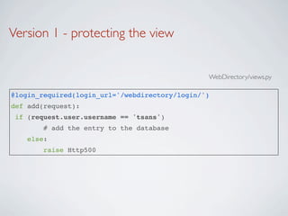 Version 1 - protecting the view


                                                WebDirectory/views.py

@login_required(login_url='/webdirectory/login/')
def add(request):
 if (request.user.username == 'tsans')
        # add the entry to the database
    else:
        raise Http500
 