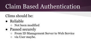 Claim Based Authentication
Clims should be:
● Reliable
○ Not been modified
● Passed securely
○ From ID Management Server to Web Service
○ via User maybe.
 