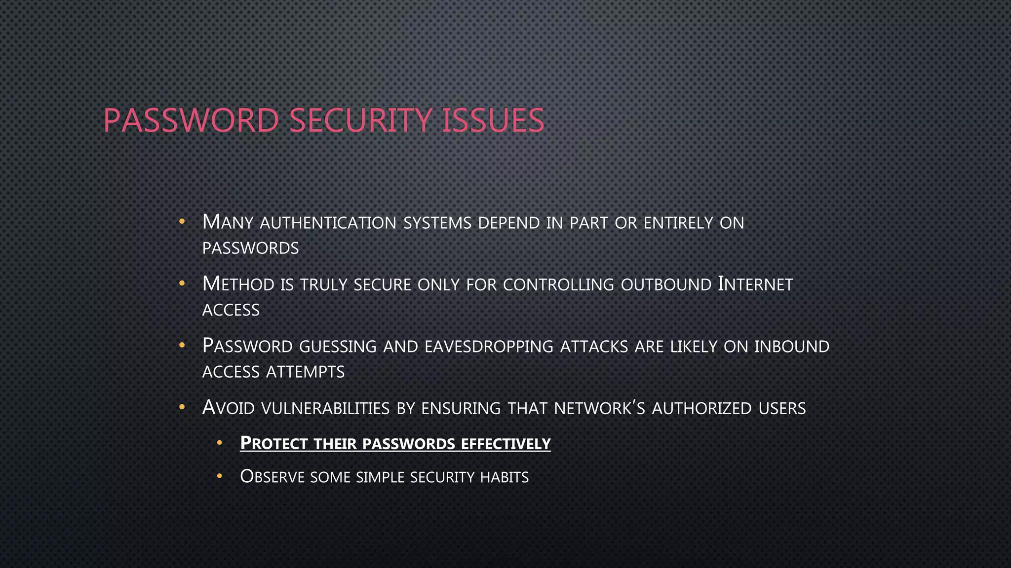 PASSWORD SECURITY ISSUES
• MANY AUTHENTICATION SYSTEMS DEPEND IN PART OR ENTIRELY ON
PASSWORDS
• METHOD IS TRULY SECURE ONLY FOR CONTROLLING OUTBOUND INTERNET
ACCESS
• PASSWORD GUESSING AND EAVESDROPPING ATTACKS ARE LIKELY ON INBOUND
ACCESS ATTEMPTS
• AVOID VULNERABILITIES BY ENSURING THAT NETWORK’S AUTHORIZED USERS
• PROTECT THEIR PASSWORDS EFFECTIVELY
• OBSERVE SOME SIMPLE SECURITY HABITS
 