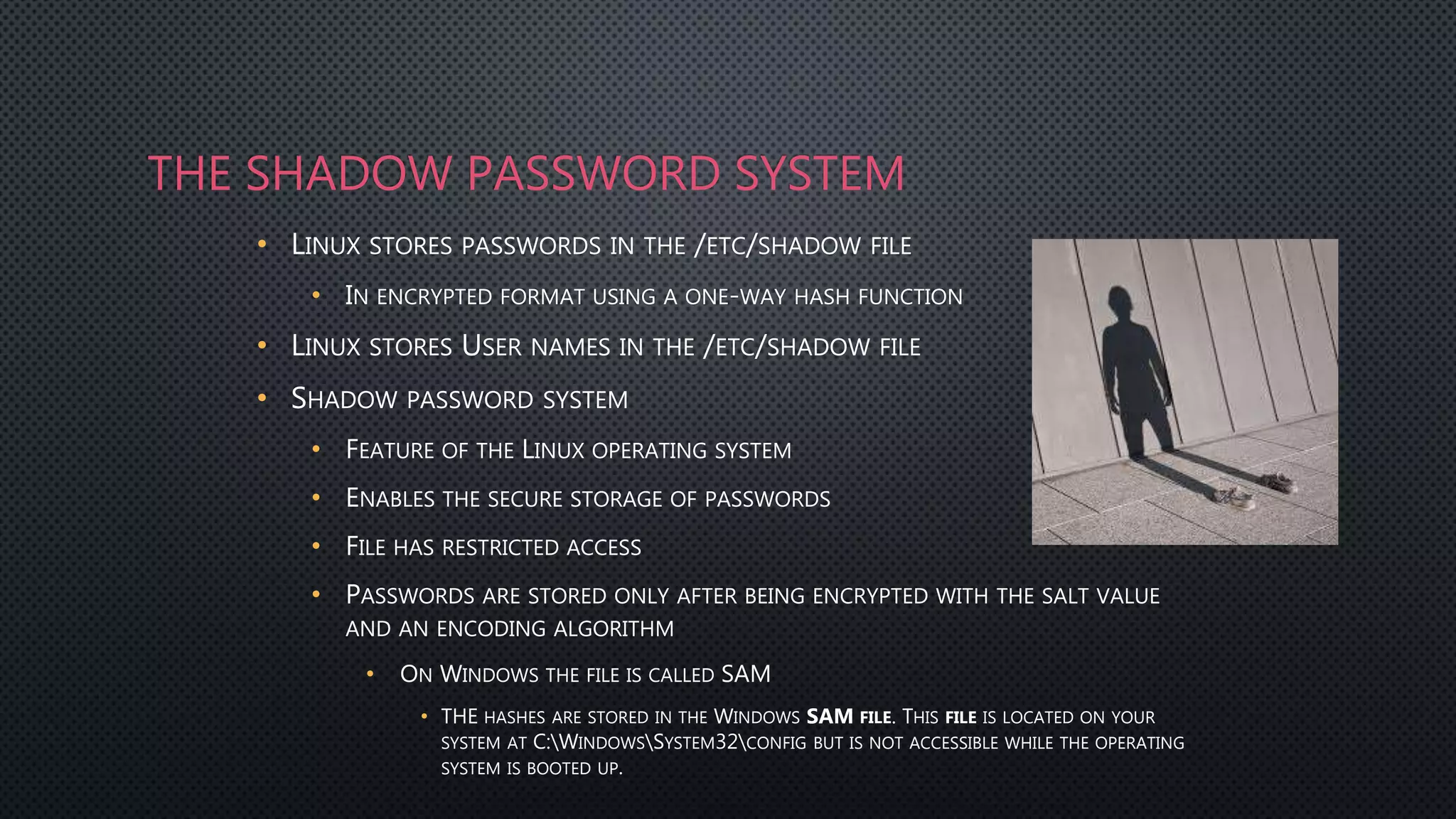 THE SHADOW PASSWORD SYSTEM
• LINUX STORES PASSWORDS IN THE /ETC/SHADOW FILE
• IN ENCRYPTED FORMAT USING A ONE-WAY HASH FUNCTION
• LINUX STORES USER NAMES IN THE /ETC/SHADOW FILE
• SHADOW PASSWORD SYSTEM
• FEATURE OF THE LINUX OPERATING SYSTEM
• ENABLES THE SECURE STORAGE OF PASSWORDS
• FILE HAS RESTRICTED ACCESS
• PASSWORDS ARE STORED ONLY AFTER BEING ENCRYPTED WITH THE SALT VALUE
AND AN ENCODING ALGORITHM
• ON WINDOWS THE FILE IS CALLED SAM
• THE HASHES ARE STORED IN THE WINDOWS SAM FILE. THIS FILE IS LOCATED ON YOUR
SYSTEM AT C:WINDOWSSYSTEM32CONFIG BUT IS NOT ACCESSIBLE WHILE THE OPERATING
SYSTEM IS BOOTED UP.
 