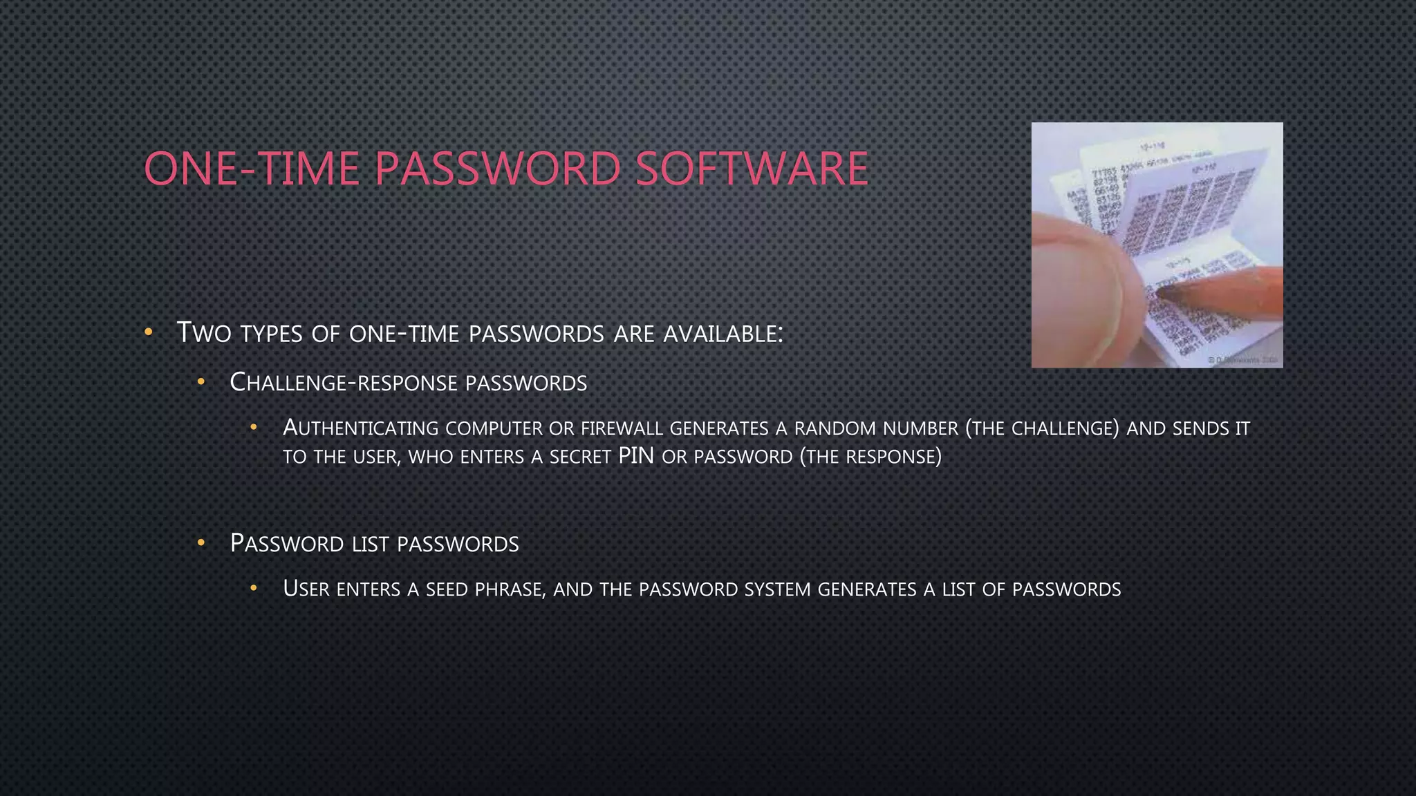ONE-TIME PASSWORD SOFTWARE
• TWO TYPES OF ONE-TIME PASSWORDS ARE AVAILABLE:
• CHALLENGE-RESPONSE PASSWORDS
• AUTHENTICATING COMPUTER OR FIREWALL GENERATES A RANDOM NUMBER (THE CHALLENGE) AND SENDS IT
TO THE USER, WHO ENTERS A SECRET PIN OR PASSWORD (THE RESPONSE)
• PASSWORD LIST PASSWORDS
• USER ENTERS A SEED PHRASE, AND THE PASSWORD SYSTEM GENERATES A LIST OF PASSWORDS
 