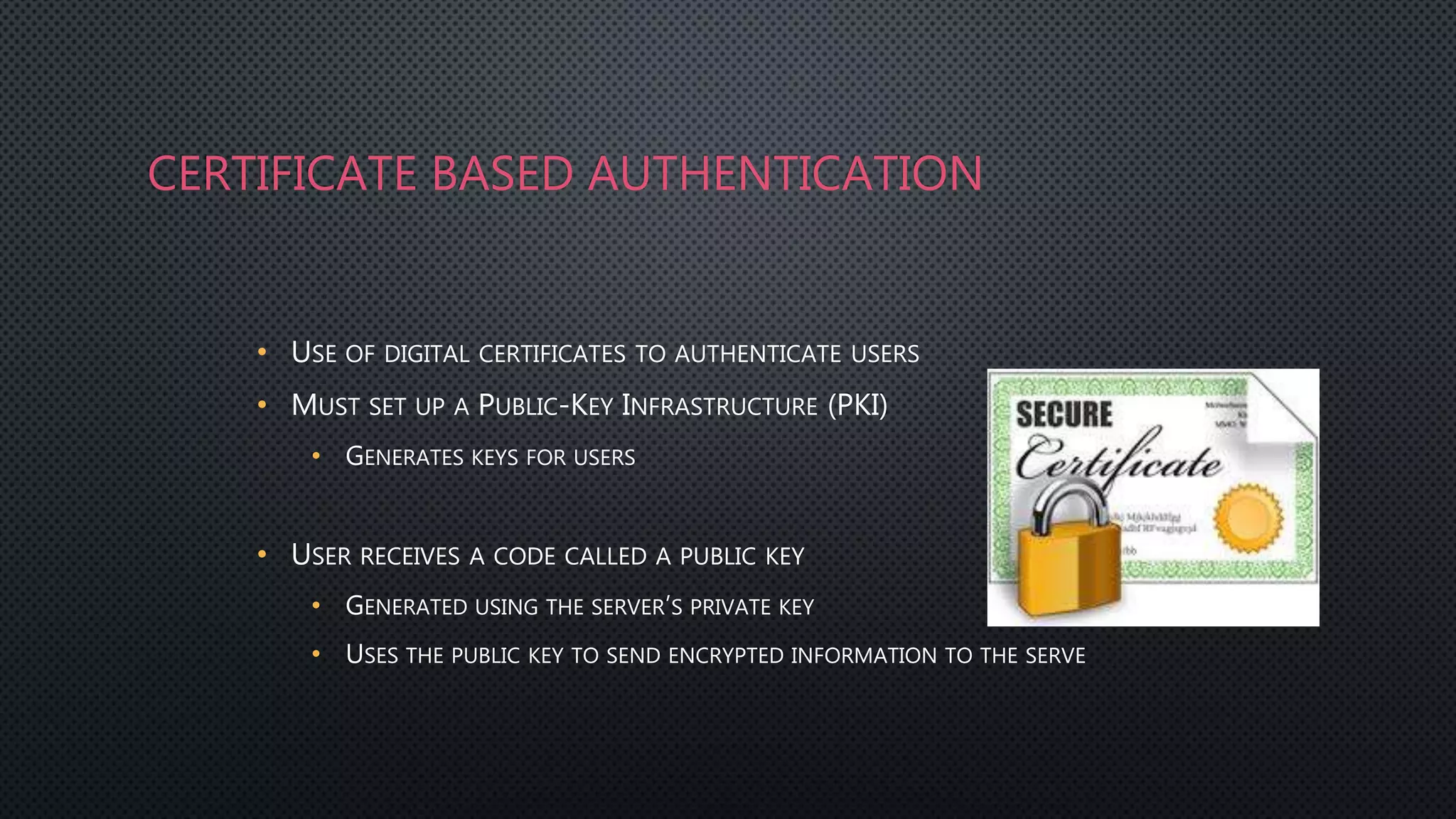 CERTIFICATE BASED AUTHENTICATION
• USE OF DIGITAL CERTIFICATES TO AUTHENTICATE USERS
• MUST SET UP A PUBLIC-KEY INFRASTRUCTURE (PKI)
• GENERATES KEYS FOR USERS
• USER RECEIVES A CODE CALLED A PUBLIC KEY
• GENERATED USING THE SERVER’S PRIVATE KEY
• USES THE PUBLIC KEY TO SEND ENCRYPTED INFORMATION TO THE SERVE
 