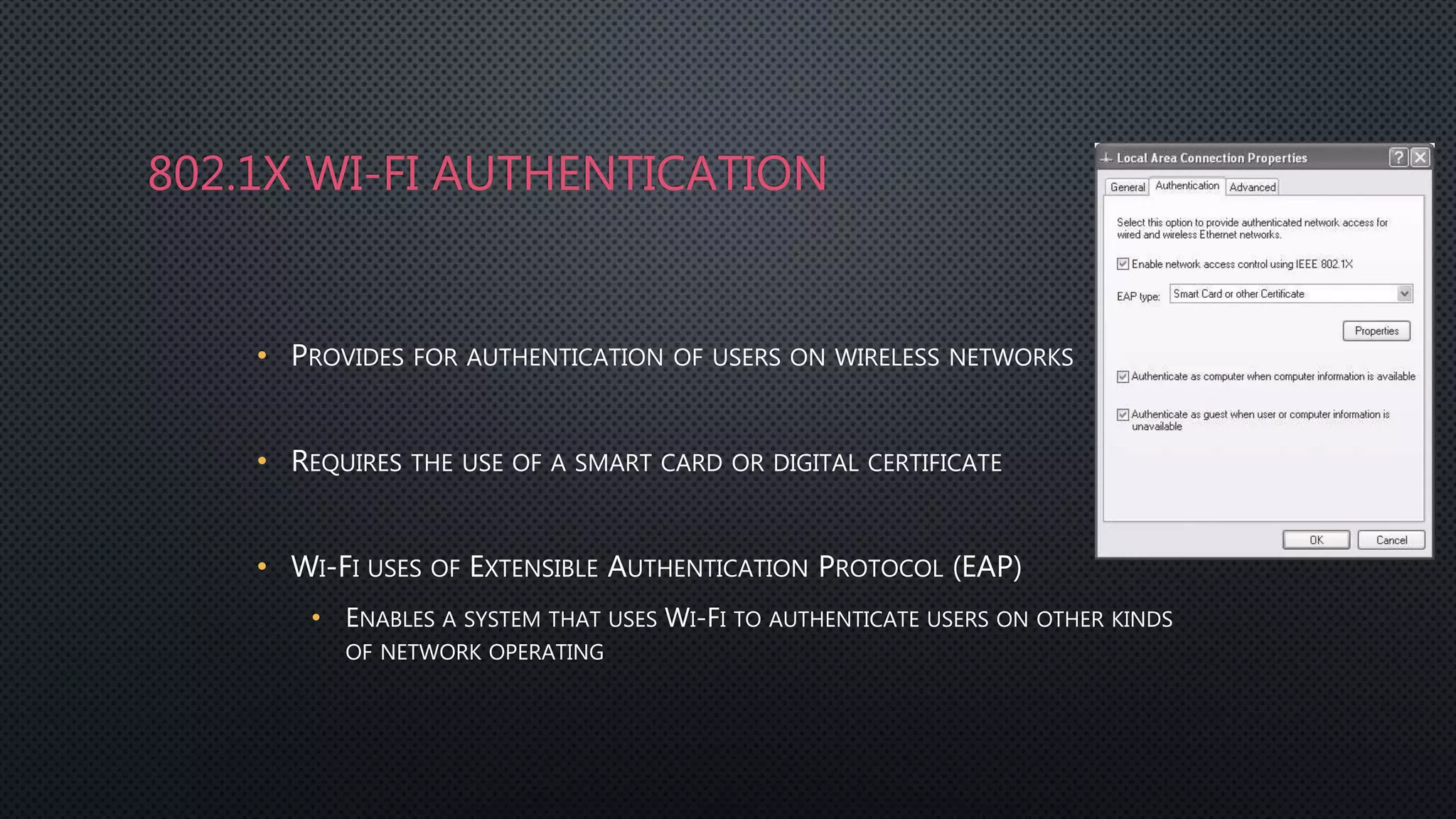802.1X WI-FI AUTHENTICATION
• PROVIDES FOR AUTHENTICATION OF USERS ON WIRELESS NETWORKS
• REQUIRES THE USE OF A SMART CARD OR DIGITAL CERTIFICATE
• WI-FI USES OF EXTENSIBLE AUTHENTICATION PROTOCOL (EAP)
• ENABLES A SYSTEM THAT USES WI-FI TO AUTHENTICATE USERS ON OTHER KINDS
OF NETWORK OPERATING
 