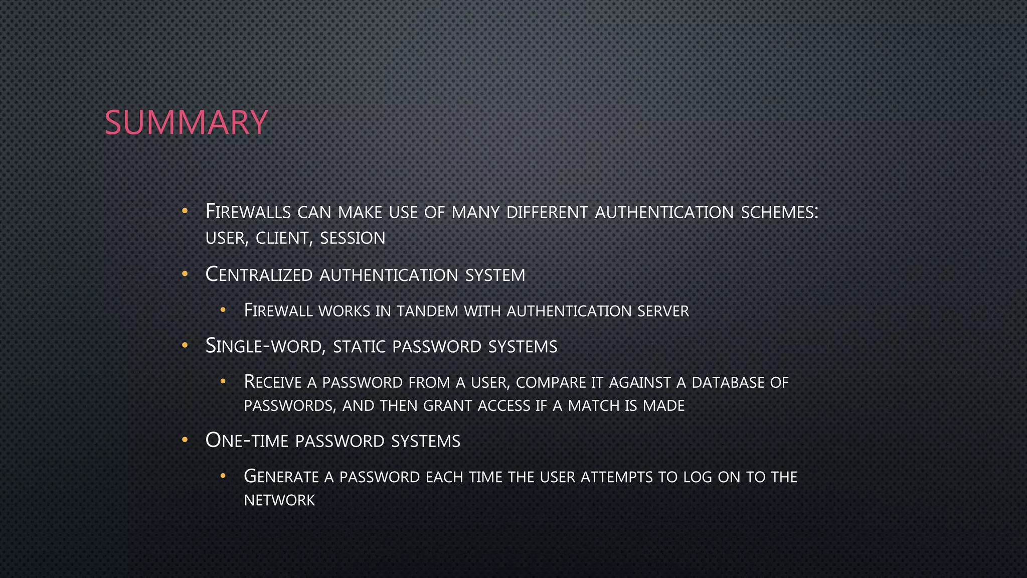 SUMMARY
• FIREWALLS CAN MAKE USE OF MANY DIFFERENT AUTHENTICATION SCHEMES:
USER, CLIENT, SESSION
• CENTRALIZED AUTHENTICATION SYSTEM
• FIREWALL WORKS IN TANDEM WITH AUTHENTICATION SERVER
• SINGLE-WORD, STATIC PASSWORD SYSTEMS
• RECEIVE A PASSWORD FROM A USER, COMPARE IT AGAINST A DATABASE OF
PASSWORDS, AND THEN GRANT ACCESS IF A MATCH IS MADE
• ONE-TIME PASSWORD SYSTEMS
• GENERATE A PASSWORD EACH TIME THE USER ATTEMPTS TO LOG ON TO THE
NETWORK
 