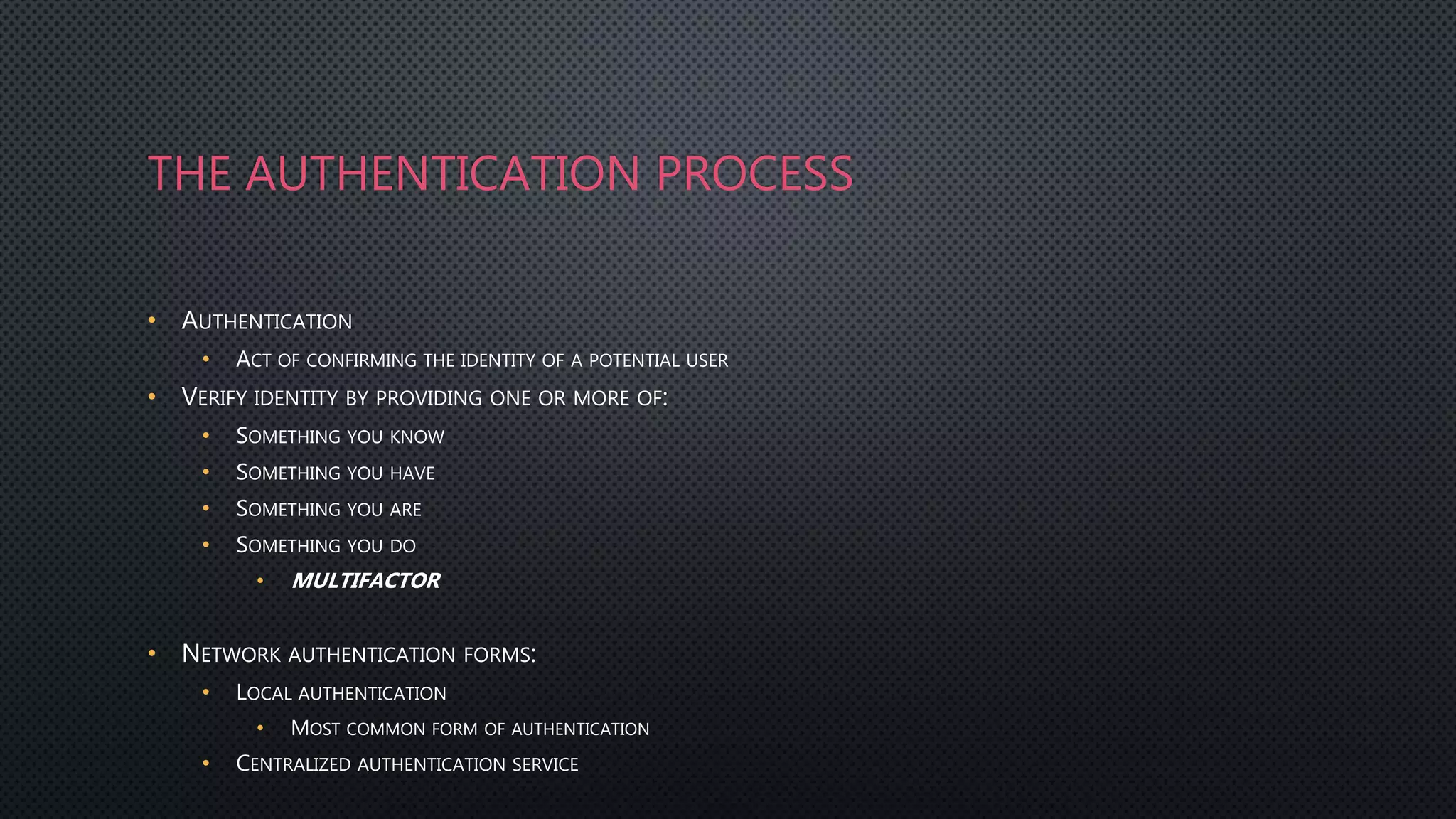 THE AUTHENTICATION PROCESS
• AUTHENTICATION
• ACT OF CONFIRMING THE IDENTITY OF A POTENTIAL USER
• VERIFY IDENTITY BY PROVIDING ONE OR MORE OF:
• SOMETHING YOU KNOW
• SOMETHING YOU HAVE
• SOMETHING YOU ARE
• SOMETHING YOU DO
• MULTIFACTOR
• NETWORK AUTHENTICATION FORMS:
• LOCAL AUTHENTICATION
• MOST COMMON FORM OF AUTHENTICATION
• CENTRALIZED AUTHENTICATION SERVICE
 