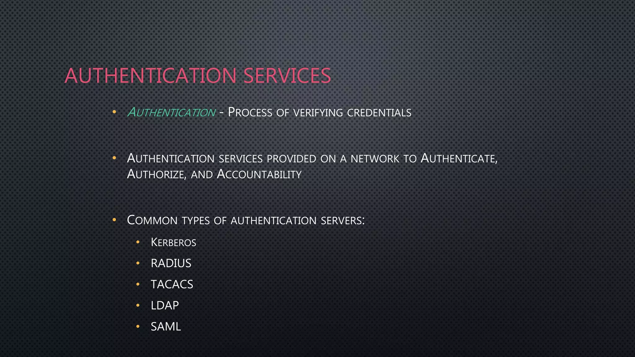 AUTHENTICATION SERVICES
• AUTHENTICATION - PROCESS OF VERIFYING CREDENTIALS
• AUTHENTICATION SERVICES PROVIDED ON A NETWORK TO AUTHENTICATE,
AUTHORIZE, AND ACCOUNTABILITY
• COMMON TYPES OF AUTHENTICATION SERVERS:
• KERBEROS
• RADIUS
• TACACS
• LDAP
• SAML
 