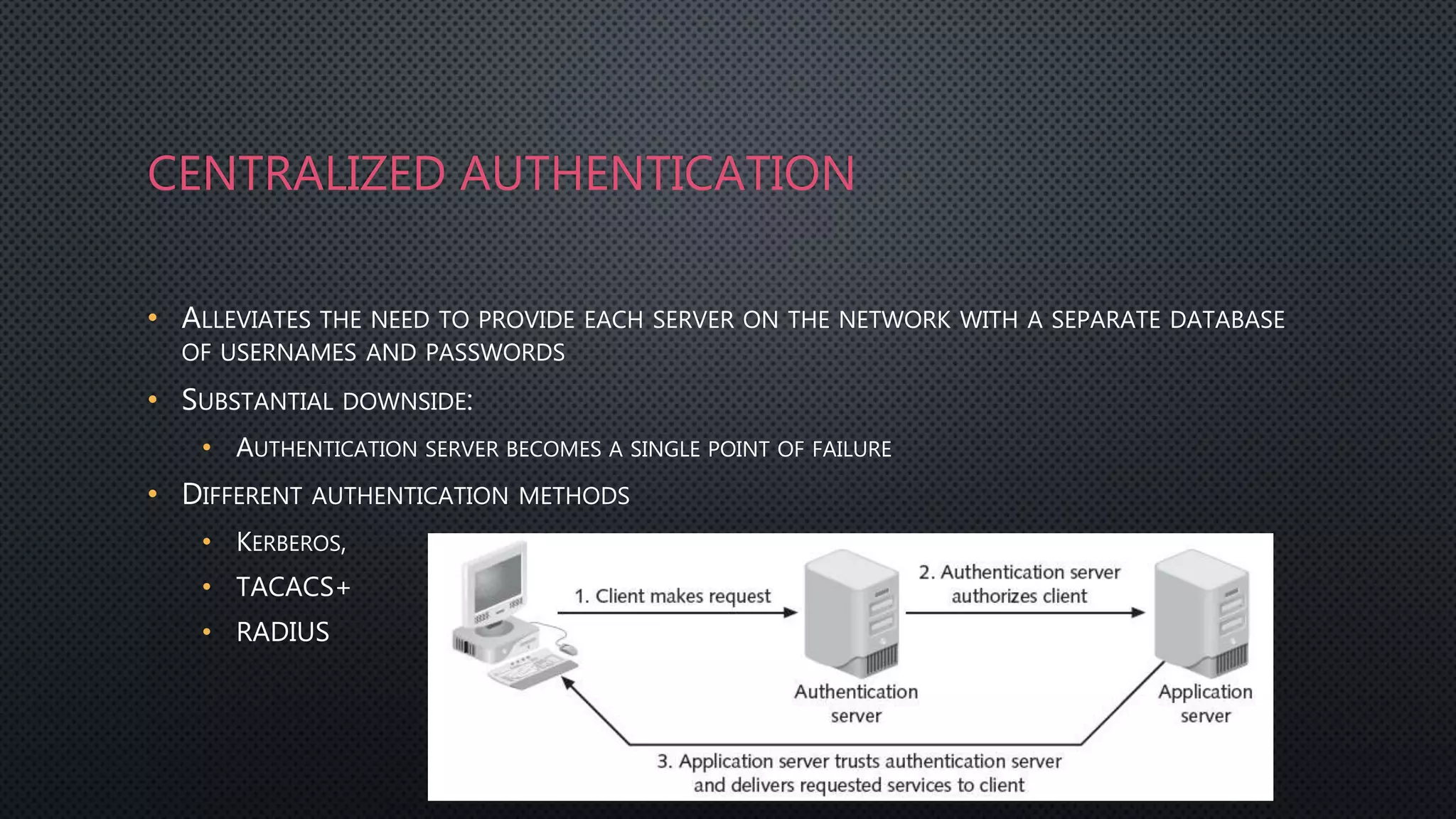 CENTRALIZED AUTHENTICATION
• ALLEVIATES THE NEED TO PROVIDE EACH SERVER ON THE NETWORK WITH A SEPARATE DATABASE
OF USERNAMES AND PASSWORDS
• SUBSTANTIAL DOWNSIDE:
• AUTHENTICATION SERVER BECOMES A SINGLE POINT OF FAILURE
• DIFFERENT AUTHENTICATION METHODS
• KERBEROS,
• TACACS+
• RADIUS
4
 