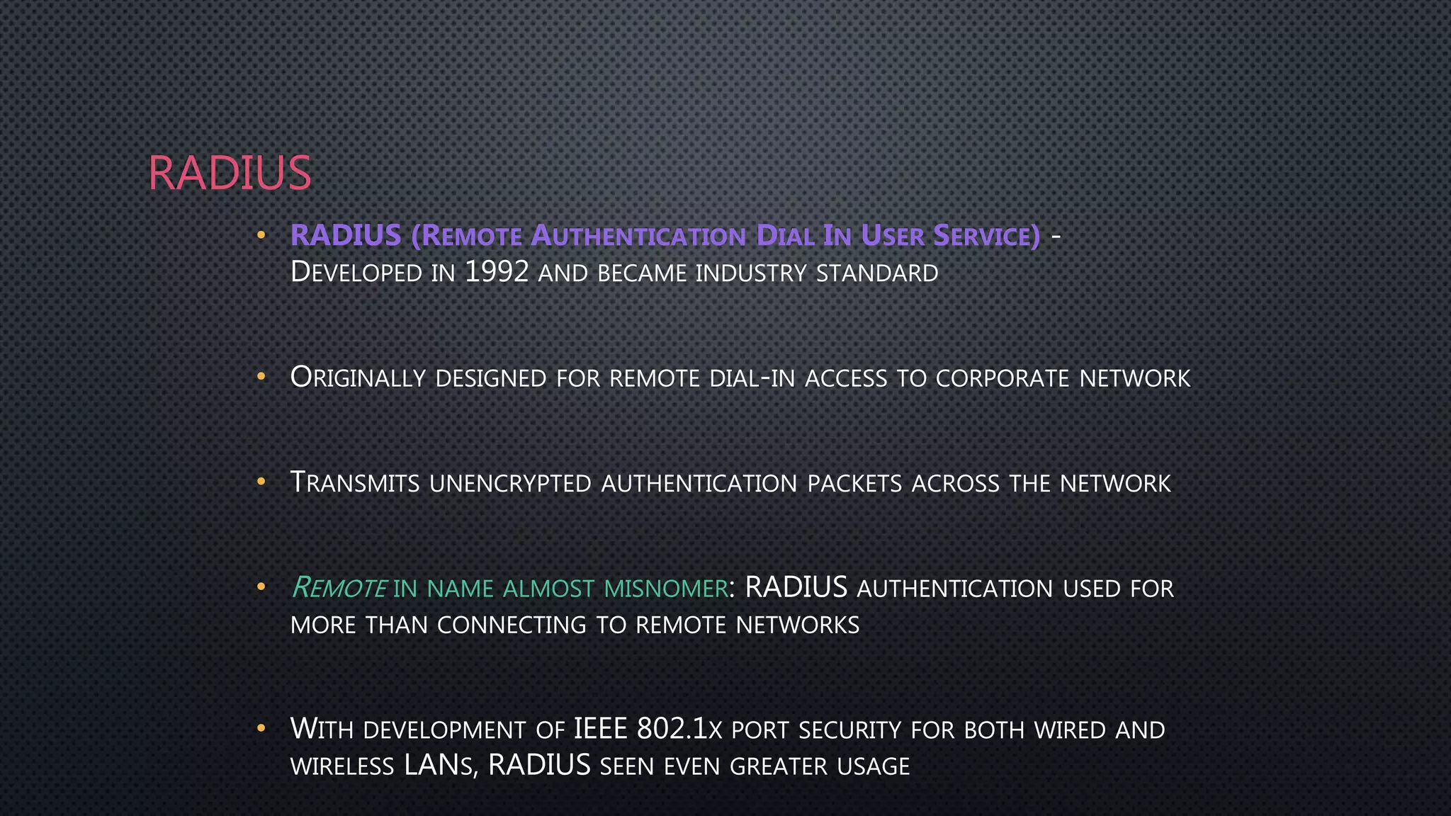 RADIUS
• RADIUS (REMOTE AUTHENTICATION DIAL IN USER SERVICE) -
DEVELOPED IN 1992 AND BECAME INDUSTRY STANDARD
• ORIGINALLY DESIGNED FOR REMOTE DIAL-IN ACCESS TO CORPORATE NETWORK
• TRANSMITS UNENCRYPTED AUTHENTICATION PACKETS ACROSS THE NETWORK
• REMOTE IN NAME ALMOST MISNOMER: RADIUS AUTHENTICATION USED FOR
MORE THAN CONNECTING TO REMOTE NETWORKS
• WITH DEVELOPMENT OF IEEE 802.1X PORT SECURITY FOR BOTH WIRED AND
WIRELESS LANS, RADIUS SEEN EVEN GREATER USAGE
 