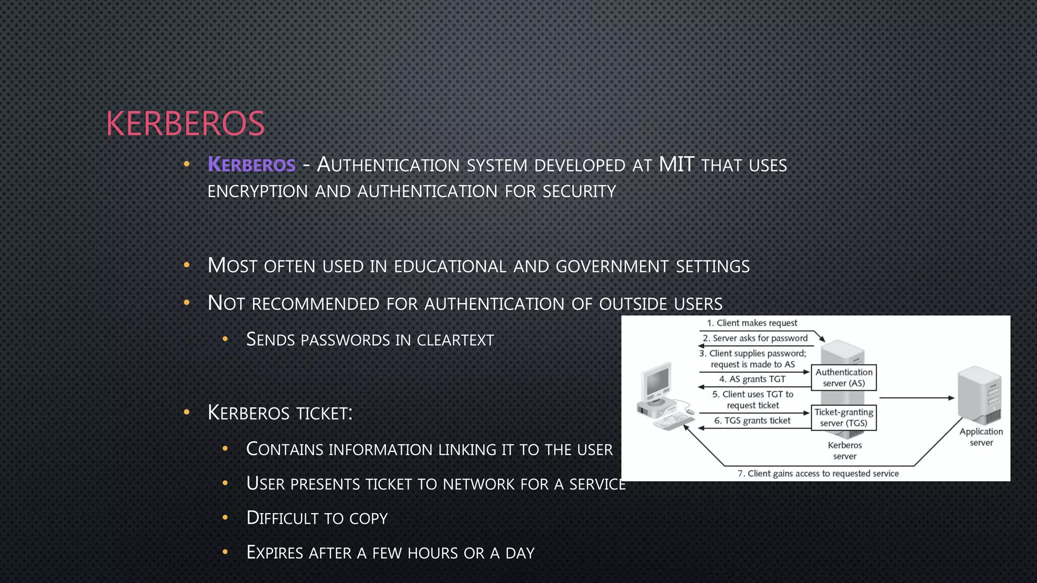KERBEROS
• KERBEROS - AUTHENTICATION SYSTEM DEVELOPED AT MIT THAT USES
ENCRYPTION AND AUTHENTICATION FOR SECURITY
• MOST OFTEN USED IN EDUCATIONAL AND GOVERNMENT SETTINGS
• NOT RECOMMENDED FOR AUTHENTICATION OF OUTSIDE USERS
• SENDS PASSWORDS IN CLEARTEXT
• KERBEROS TICKET:
• CONTAINS INFORMATION LINKING IT TO THE USER
• USER PRESENTS TICKET TO NETWORK FOR A SERVICE
• DIFFICULT TO COPY
• EXPIRES AFTER A FEW HOURS OR A DAY
 