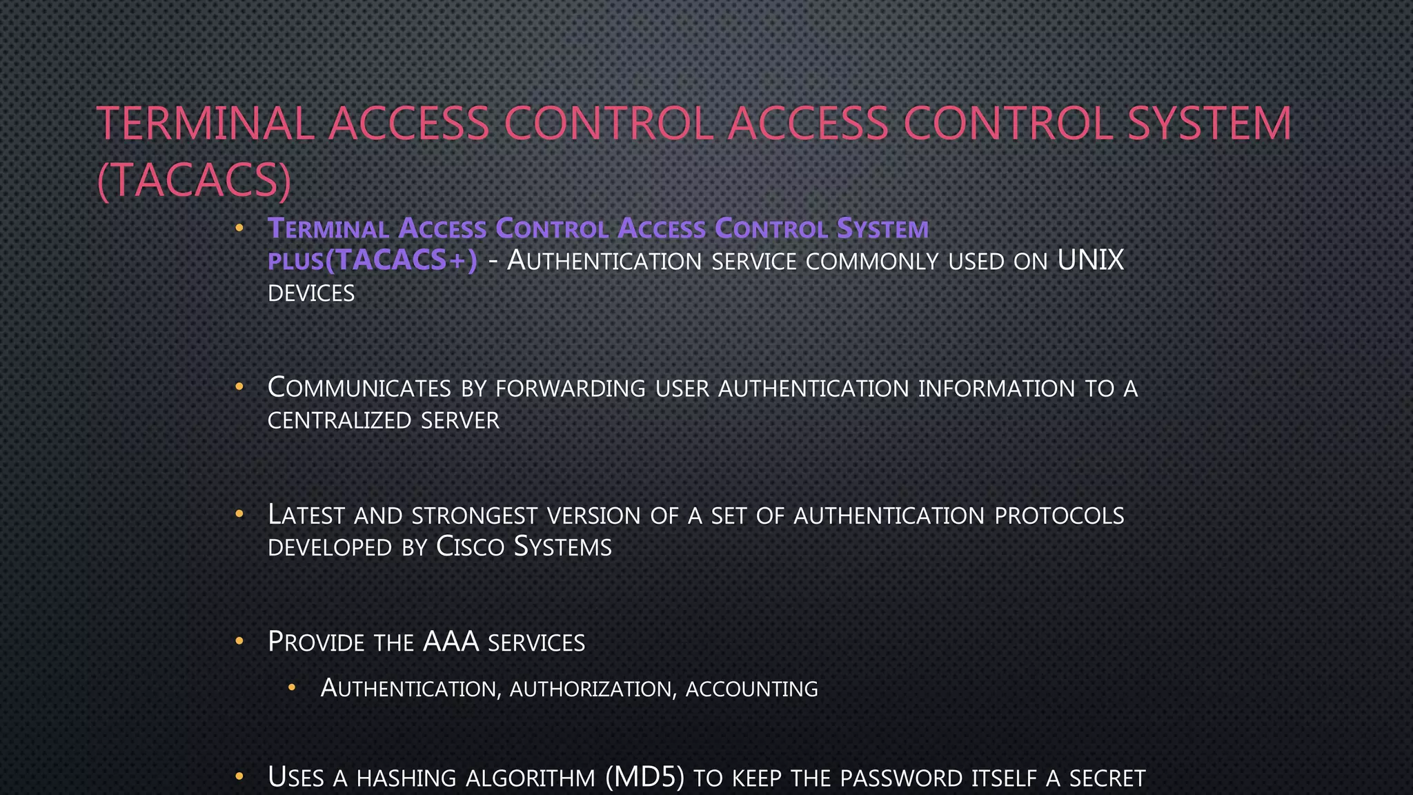 TERMINAL ACCESS CONTROL ACCESS CONTROL SYSTEM
(TACACS)
• TERMINAL ACCESS CONTROL ACCESS CONTROL SYSTEM
PLUS(TACACS+) - AUTHENTICATION SERVICE COMMONLY USED ON UNIX
DEVICES
• COMMUNICATES BY FORWARDING USER AUTHENTICATION INFORMATION TO A
CENTRALIZED SERVER
• LATEST AND STRONGEST VERSION OF A SET OF AUTHENTICATION PROTOCOLS
DEVELOPED BY CISCO SYSTEMS
• PROVIDE THE AAA SERVICES
• AUTHENTICATION, AUTHORIZATION, ACCOUNTING
• USES A HASHING ALGORITHM (MD5) TO KEEP THE PASSWORD ITSELF A SECRET
 