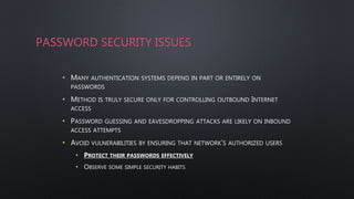 PASSWORD SECURITY ISSUES
• MANY AUTHENTICATION SYSTEMS DEPEND IN PART OR ENTIRELY ON
PASSWORDS
• METHOD IS TRULY SECURE ONLY FOR CONTROLLING OUTBOUND INTERNET
ACCESS
• PASSWORD GUESSING AND EAVESDROPPING ATTACKS ARE LIKELY ON INBOUND
ACCESS ATTEMPTS
• AVOID VULNERABILITIES BY ENSURING THAT NETWORK’S AUTHORIZED USERS
• PROTECT THEIR PASSWORDS EFFECTIVELY
• OBSERVE SOME SIMPLE SECURITY HABITS
 