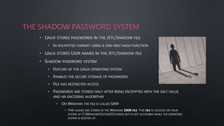 THE SHADOW PASSWORD SYSTEM
• LINUX STORES PASSWORDS IN THE /ETC/SHADOW FILE
• IN ENCRYPTED FORMAT USING A ONE-WAY HASH FUNCTION
• LINUX STORES USER NAMES IN THE /ETC/SHADOW FILE
• SHADOW PASSWORD SYSTEM
• FEATURE OF THE LINUX OPERATING SYSTEM
• ENABLES THE SECURE STORAGE OF PASSWORDS
• FILE HAS RESTRICTED ACCESS
• PASSWORDS ARE STORED ONLY AFTER BEING ENCRYPTED WITH THE SALT VALUE
AND AN ENCODING ALGORITHM
• ON WINDOWS THE FILE IS CALLED SAM
• THE HASHES ARE STORED IN THE WINDOWS SAM FILE. THIS FILE IS LOCATED ON YOUR
SYSTEM AT C:WINDOWSSYSTEM32CONFIG BUT IS NOT ACCESSIBLE WHILE THE OPERATING
SYSTEM IS BOOTED UP.
 