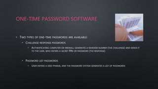 ONE-TIME PASSWORD SOFTWARE
• TWO TYPES OF ONE-TIME PASSWORDS ARE AVAILABLE:
• CHALLENGE-RESPONSE PASSWORDS
• AUTHENTICATING COMPUTER OR FIREWALL GENERATES A RANDOM NUMBER (THE CHALLENGE) AND SENDS IT
TO THE USER, WHO ENTERS A SECRET PIN OR PASSWORD (THE RESPONSE)
• PASSWORD LIST PASSWORDS
• USER ENTERS A SEED PHRASE, AND THE PASSWORD SYSTEM GENERATES A LIST OF PASSWORDS
 