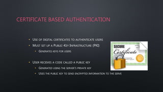 CERTIFICATE BASED AUTHENTICATION
• USE OF DIGITAL CERTIFICATES TO AUTHENTICATE USERS
• MUST SET UP A PUBLIC-KEY INFRASTRUCTURE (PKI)
• GENERATES KEYS FOR USERS
• USER RECEIVES A CODE CALLED A PUBLIC KEY
• GENERATED USING THE SERVER’S PRIVATE KEY
• USES THE PUBLIC KEY TO SEND ENCRYPTED INFORMATION TO THE SERVE
 