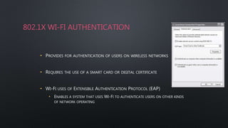 802.1X WI-FI AUTHENTICATION
• PROVIDES FOR AUTHENTICATION OF USERS ON WIRELESS NETWORKS
• REQUIRES THE USE OF A SMART CARD OR DIGITAL CERTIFICATE
• WI-FI USES OF EXTENSIBLE AUTHENTICATION PROTOCOL (EAP)
• ENABLES A SYSTEM THAT USES WI-FI TO AUTHENTICATE USERS ON OTHER KINDS
OF NETWORK OPERATING
 