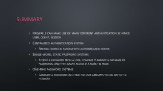 SUMMARY
• FIREWALLS CAN MAKE USE OF MANY DIFFERENT AUTHENTICATION SCHEMES:
USER, CLIENT, SESSION
• CENTRALIZED AUTHENTICATION SYSTEM
• FIREWALL WORKS IN TANDEM WITH AUTHENTICATION SERVER
• SINGLE-WORD, STATIC PASSWORD SYSTEMS
• RECEIVE A PASSWORD FROM A USER, COMPARE IT AGAINST A DATABASE OF
PASSWORDS, AND THEN GRANT ACCESS IF A MATCH IS MADE
• ONE-TIME PASSWORD SYSTEMS
• GENERATE A PASSWORD EACH TIME THE USER ATTEMPTS TO LOG ON TO THE
NETWORK
 