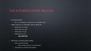 THE AUTHENTICATION PROCESS
• AUTHENTICATION
• ACT OF CONFIRMING THE IDENTITY OF A POTENTIAL USER
• VERIFY IDENTITY BY PROVIDING ONE OR MORE OF:
• SOMETHING YOU KNOW
• SOMETHING YOU HAVE
• SOMETHING YOU ARE
• SOMETHING YOU DO
• MULTIFACTOR
• NETWORK AUTHENTICATION FORMS:
• LOCAL AUTHENTICATION
• MOST COMMON FORM OF AUTHENTICATION
• CENTRALIZED AUTHENTICATION SERVICE
 