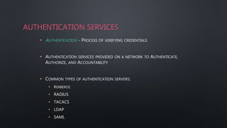 AUTHENTICATION SERVICES
• AUTHENTICATION - PROCESS OF VERIFYING CREDENTIALS
• AUTHENTICATION SERVICES PROVIDED ON A NETWORK TO AUTHENTICATE,
AUTHORIZE, AND ACCOUNTABILITY
• COMMON TYPES OF AUTHENTICATION SERVERS:
• KERBEROS
• RADIUS
• TACACS
• LDAP
• SAML
 