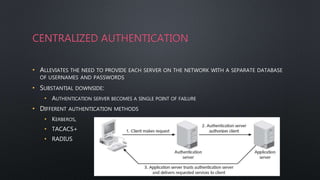 CENTRALIZED AUTHENTICATION
• ALLEVIATES THE NEED TO PROVIDE EACH SERVER ON THE NETWORK WITH A SEPARATE DATABASE
OF USERNAMES AND PASSWORDS
• SUBSTANTIAL DOWNSIDE:
• AUTHENTICATION SERVER BECOMES A SINGLE POINT OF FAILURE
• DIFFERENT AUTHENTICATION METHODS
• KERBEROS,
• TACACS+
• RADIUS
4
 