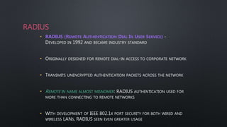 RADIUS
• RADIUS (REMOTE AUTHENTICATION DIAL IN USER SERVICE) -
DEVELOPED IN 1992 AND BECAME INDUSTRY STANDARD
• ORIGINALLY DESIGNED FOR REMOTE DIAL-IN ACCESS TO CORPORATE NETWORK
• TRANSMITS UNENCRYPTED AUTHENTICATION PACKETS ACROSS THE NETWORK
• REMOTE IN NAME ALMOST MISNOMER: RADIUS AUTHENTICATION USED FOR
MORE THAN CONNECTING TO REMOTE NETWORKS
• WITH DEVELOPMENT OF IEEE 802.1X PORT SECURITY FOR BOTH WIRED AND
WIRELESS LANS, RADIUS SEEN EVEN GREATER USAGE
 