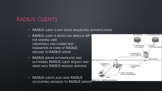 RADIUS: CLIENTS
• RADIUS CLIENT IS NOT DEVICE REQUESTING AUTHENTICATION
• RADIUS CLIENT IS DEVICE LIKE WIRELESS AP OR DIAL-UP SERVER RESPONSIBLE
FOR SENDING USER
CREDENTIALS AND CONNECTION
PARAMETERS IN FORM OF RADIUS
MESSAGE TO RADIUS SERVER
• RADIUS SERVER AUTHENTICATES AND
AUTHORIZES RADIUS CLIENT REQUEST AND
SENDS BACK RADIUS MESSAGE RESPONSE
• RADIUS CLIENTS ALSO SEND RADIUS
ACCOUNTING MESSAGES TO RADIUS SERVERS
 