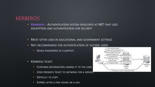 KERBEROS
• KERBEROS - AUTHENTICATION SYSTEM DEVELOPED AT MIT THAT USES
ENCRYPTION AND AUTHENTICATION FOR SECURITY
• MOST OFTEN USED IN EDUCATIONAL AND GOVERNMENT SETTINGS
• NOT RECOMMENDED FOR AUTHENTICATION OF OUTSIDE USERS
• SENDS PASSWORDS IN CLEARTEXT
• KERBEROS TICKET:
• CONTAINS INFORMATION LINKING IT TO THE USER
• USER PRESENTS TICKET TO NETWORK FOR A SERVICE
• DIFFICULT TO COPY
• EXPIRES AFTER A FEW HOURS OR A DAY
 