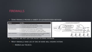 FIREWALLS
• SOME FIREWALLS PROVIDE A VARIETY OF AUTHENTICATION METHODS
• FIREWALLS ARE NOT JUST FOR PACKET FILTERING ANYMORE
• MOST FIREWALLS MAKE USE OF ONE OR MORE WELL-KNOWN SYSTEMS
• RADIUS AND TACACS+
 