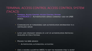 TERMINAL ACCESS CONTROL ACCESS CONTROL SYSTEM
(TACACS)
• TERMINAL ACCESS CONTROL ACCESS CONTROL SYSTEM
PLUS(TACACS+) - AUTHENTICATION SERVICE COMMONLY USED ON UNIX
DEVICES
• COMMUNICATES BY FORWARDING USER AUTHENTICATION INFORMATION TO A
CENTRALIZED SERVER
• LATEST AND STRONGEST VERSION OF A SET OF AUTHENTICATION PROTOCOLS
DEVELOPED BY CISCO SYSTEMS
• PROVIDE THE AAA SERVICES
• AUTHENTICATION, AUTHORIZATION, ACCOUNTING
• USES A HASHING ALGORITHM (MD5) TO KEEP THE PASSWORD ITSELF A SECRET
 