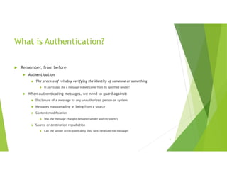 1
What is Authentication?
 Remember, from before:
 Authentication
 The process of reliably verifying the identity of someone or something
 In particular, did a message indeed come from its specified sender?
 When authenticating messages, we need to guard against:
 Disclosure of a message to any unauthorized person or system
 Messages masquerading as being from a source
 Content modification
 Was the message changed between sender and recipient?)
 Source or destination repudiation
 Can the sender or recipient deny they sent/received the message?
 