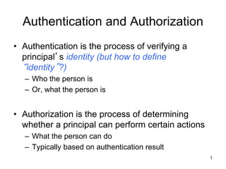 Authentication and Authorization
• Authentication is the process of verifying a
principal’s identity (but how to define
“identity”?)
– Who the person is
– Or, what the person is
• Authorization is the process of determining
whether a principal can perform certain actions
– What the person can do
– Typically based on authentication result
1
 
